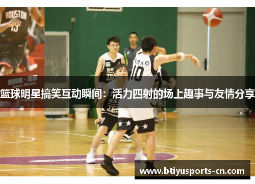 篮球明星搞笑互动瞬间：活力四射的场上趣事与友情分享