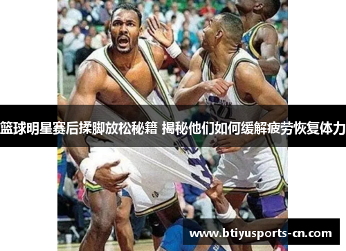 篮球明星赛后揉脚放松秘籍 揭秘他们如何缓解疲劳恢复体力