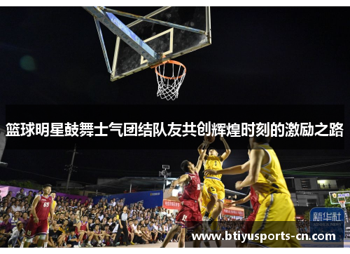 篮球明星鼓舞士气团结队友共创辉煌时刻的激励之路